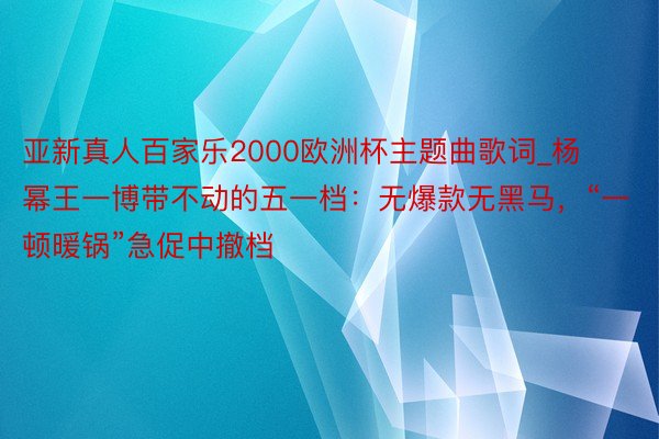 亚新真人百家乐2000欧洲杯主题曲歌词_杨幂王一博带不动的五一档：无爆款无黑马，“一顿暖锅”急促中撤档