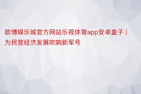 欧博娱乐城官方网站乐视体育app安卓盒子 | 为民营经济发展吹响新军号