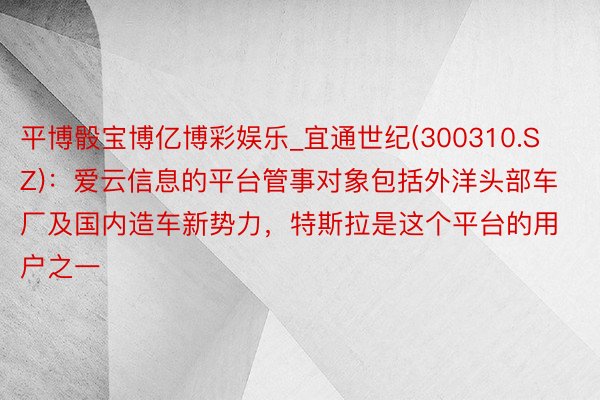 平博骰宝博亿博彩娱乐_宜通世纪(300310.SZ)：爱云信息的平台管事对象包括外洋头部车厂及国内造车新势力，特斯拉是这个平台的用户之一