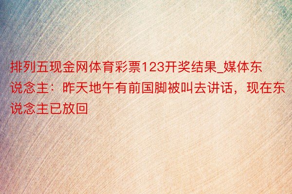 排列五现金网体育彩票123开奖结果_媒体东说念主：昨天地午有前国脚被叫去讲话，现在东说念主已放回