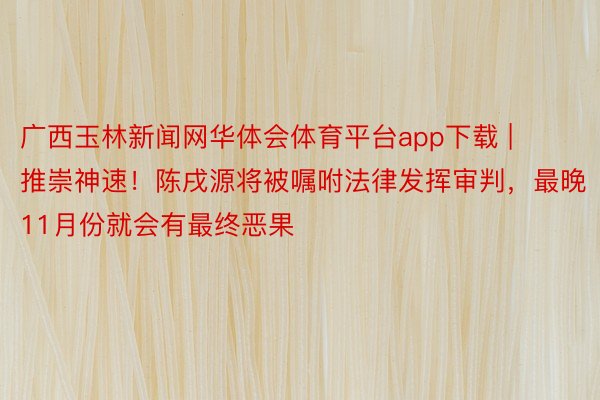 广西玉林新闻网华体会体育平台app下载 | 推崇神速！陈戌源将被嘱咐法律发挥审判，最晚11月份就会有最终恶果