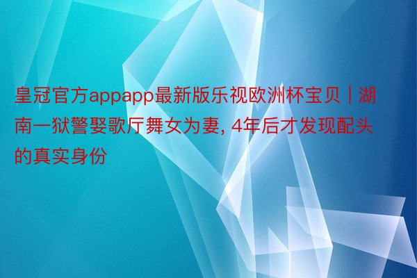 皇冠官方appapp最新版乐视欧洲杯宝贝 | 湖南一狱警娶歌厅舞女为妻, 4年后才发现配头的真实身份