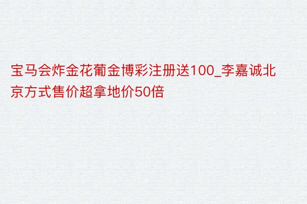 宝马会炸金花葡金博彩注册送100_李嘉诚北京方式售价超拿地价50倍