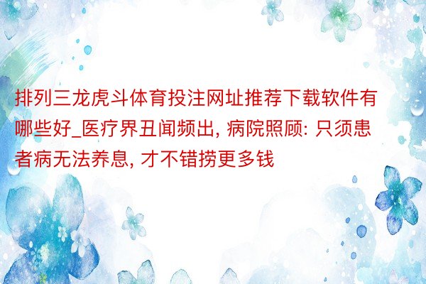 排列三龙虎斗体育投注网址推荐下载软件有哪些好_医疗界丑闻频出, 病院照顾: 只须患者病无法养息, 才不错捞更多钱