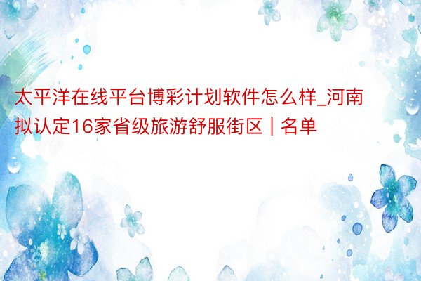 太平洋在线平台博彩计划软件怎么样_河南拟认定16家省级旅游舒服街区 | 名单