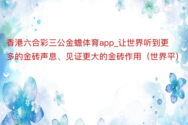 香港六合彩三公金蟾体育app_让世界听到更多的金砖声息、见证更大的金砖作用（世界平）