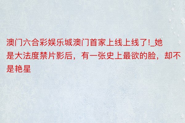 澳门六合彩娱乐城澳门首家上线上线了!_她是大法度禁片影后，有一张史上最欲的脸，却不是艳星