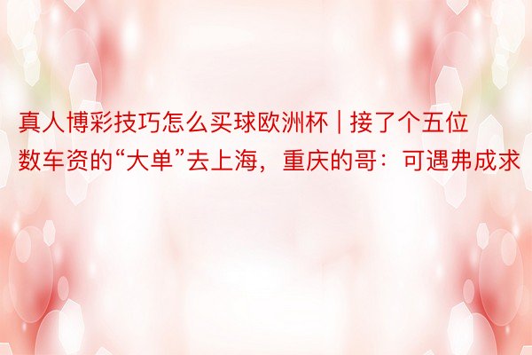 真人博彩技巧怎么买球欧洲杯 | 接了个五位数车资的“大单”去上海，重庆的哥：可遇弗成求