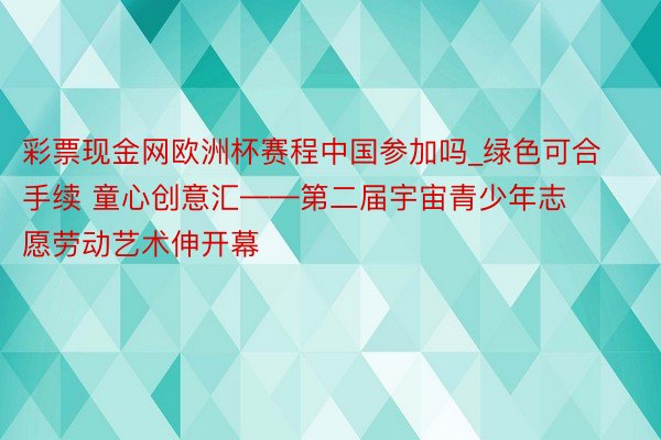 彩票现金网欧洲杯赛程中国参加吗_绿色可合手续 童心创意汇——第二届宇宙青少年志愿劳动艺术伸开幕