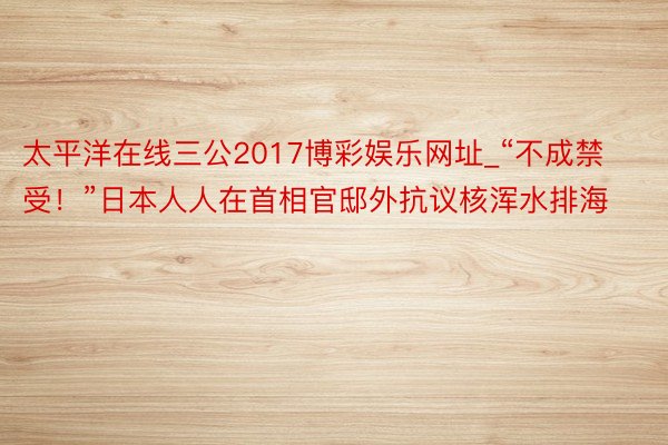 太平洋在线三公2017博彩娱乐网址_“不成禁受！”日本人人在首相官邸外抗议核浑水排海