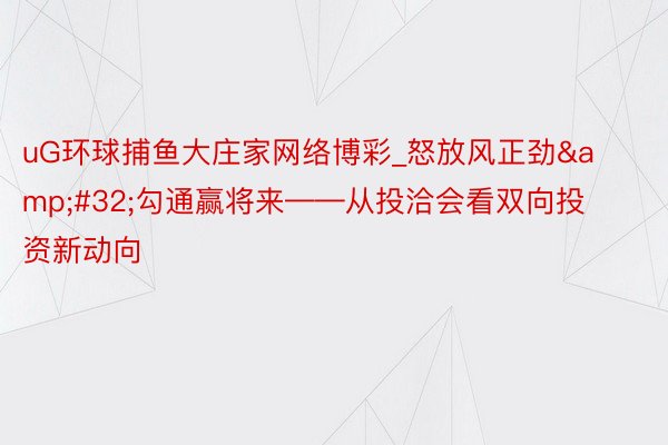 uG环球捕鱼大庄家网络博彩_怒放风正劲&#32;勾通赢将来——从投洽会看双向投资新动向