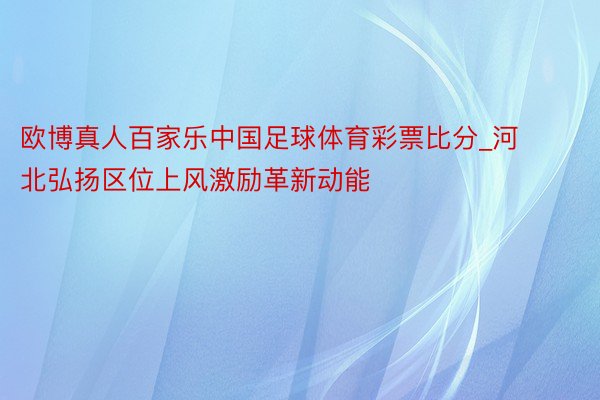 欧博真人百家乐中国足球体育彩票比分_河北弘扬区位上风激励革新动能