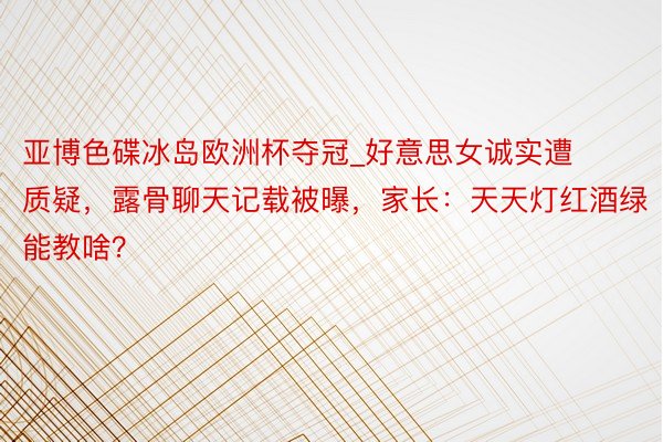 亚博色碟冰岛欧洲杯夺冠_好意思女诚实遭质疑，露骨聊天记载被曝，家长：天天灯红酒绿能教啥？