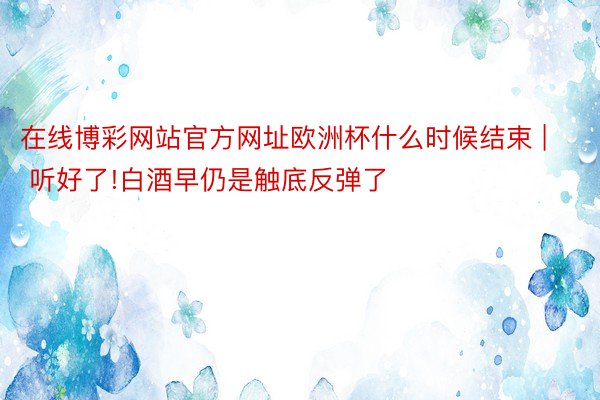 在线博彩网站官方网址欧洲杯什么时候结束 | 听好了!白酒早仍是触底反弹了