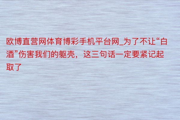 欧博直营网体育博彩手机平台网_为了不让“白酒”伤害我们的躯壳，这三句话一定要紧记起取了