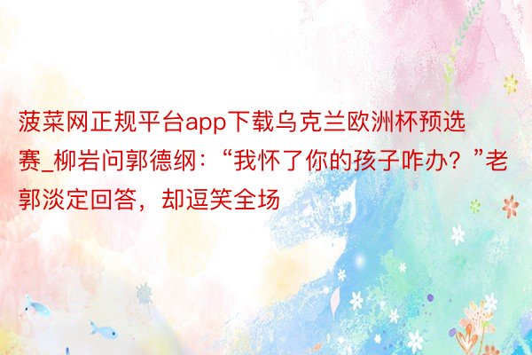 菠菜网正规平台app下载乌克兰欧洲杯预选赛_柳岩问郭德纲：“我怀了你的孩子咋办？”老郭淡定回答，却逗笑全场