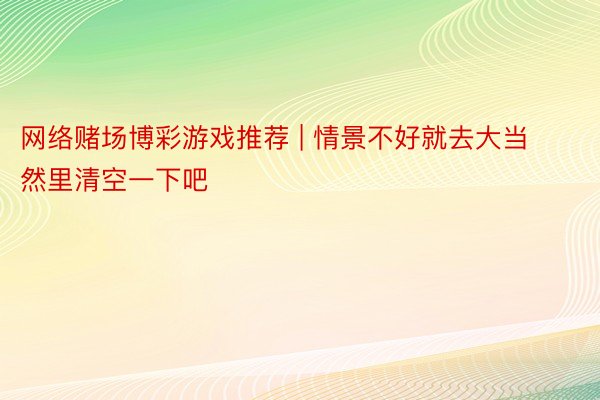 网络赌场博彩游戏推荐 | 情景不好就去大当然里清空一下吧