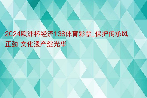 2024欧洲杯经济138体育彩票_保护传承风正劲 文化遗产绽光华