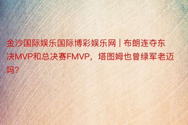 金沙国际娱乐国际博彩娱乐网 | 布朗连夺东决MVP和总决赛FMVP，塔图姆也曾绿军老迈吗？