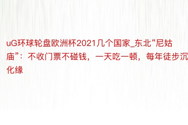 uG环球轮盘欧洲杯2021几个国家_东北“尼姑庙”：不收门票不碰钱，一天吃一顿，每年徒步沉化缘