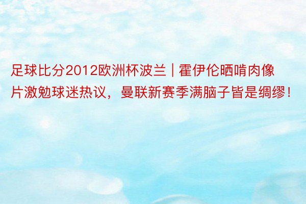 足球比分2012欧洲杯波兰 | 霍伊伦晒啃肉像片激勉球迷热议，曼联新赛季满脑子皆是绸缪！