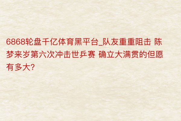 6868轮盘千亿体育黑平台_队友重重阻击 陈梦来岁第六次冲击世乒赛 确立大满贯的但愿有多大?