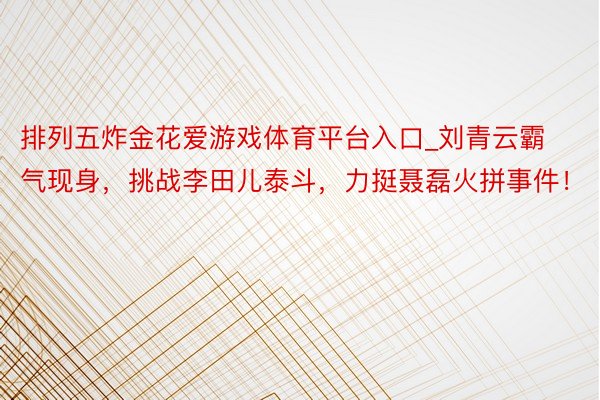 排列五炸金花爱游戏体育平台入口_刘青云霸气现身，挑战李田儿泰斗，力挺聂磊火拼事件！