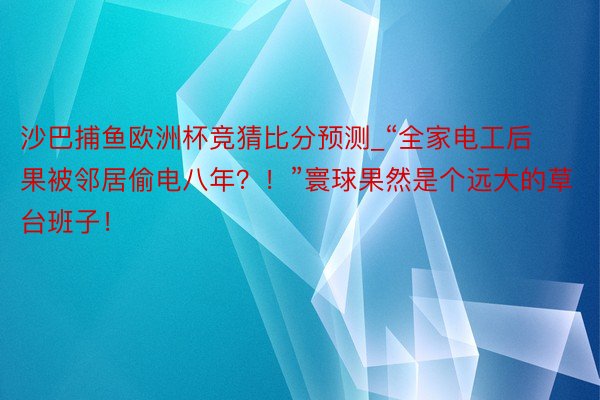 沙巴捕鱼欧洲杯竞猜比分预测_“全家电工后果被邻居偷电八年？！”寰球果然是个远大的草台班子！