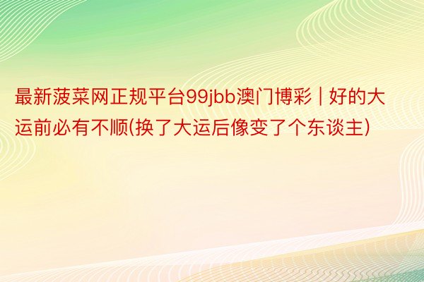 最新菠菜网正规平台99jbb澳门博彩 | 好的大运前必有不顺(换了大运后像变了个东谈主)