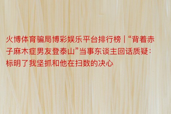 火博体育骗局博彩娱乐平台排行榜 | “背着赤子麻木症男友登泰山”当事东谈主回话质疑：标明了我坚抓和他在扫数的决心