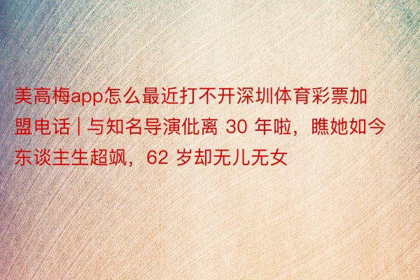 美高梅app怎么最近打不开深圳体育彩票加盟电话 | 与知名导演仳离 30 年啦，瞧她如今东谈主生超飒，62 岁却无儿无女