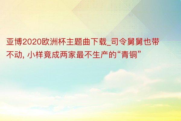 亚博2020欧洲杯主题曲下载_司令舅舅也带不动, 小样竟成两家最不生产的“青铜”