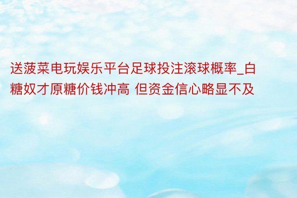 送菠菜电玩娱乐平台足球投注滚球概率_白糖奴才原糖价钱冲高 但资金信心略显不及