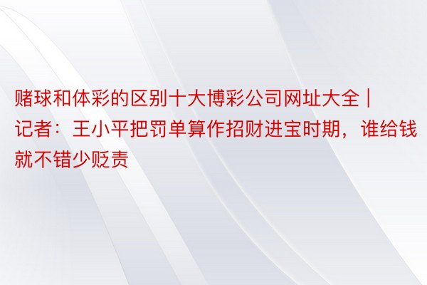 赌球和体彩的区别十大博彩公司网址大全 | 记者：王小平把罚单算作招财进宝时期，谁给钱就不错少贬责