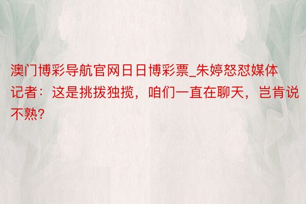 澳门博彩导航官网日日博彩票_朱婷怒怼媒体记者：这是挑拨独揽，咱们一直在聊天，岂肯说不熟？