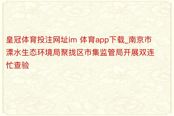 皇冠体育投注网址im 体育app下载_南京市溧水生态环境局聚拢区市集监管局开展双连忙查验