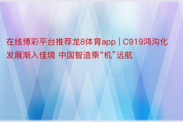 在线博彩平台推荐龙8体育app | C919鸿沟化发展渐入佳境 中国智造乘“机”远航