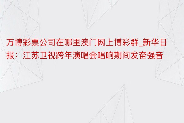 万博彩票公司在哪里澳门网上博彩群_新华日报：江苏卫视跨年演唱会唱响期间发奋强音