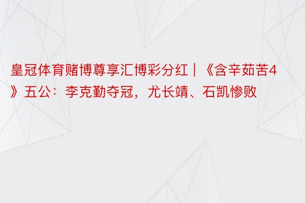 皇冠体育赌博尊享汇博彩分红 | 《含辛茹苦4》五公：李克勤夺冠，尤长靖、石凯惨败