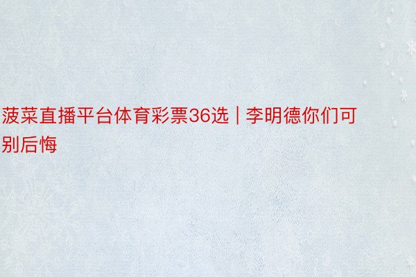 菠菜直播平台体育彩票36选 | 李明德你们可别后悔