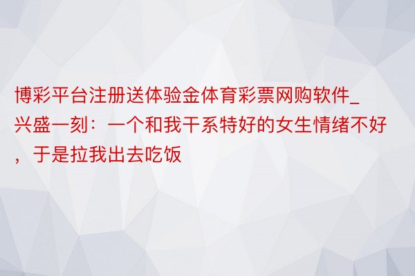 博彩平台注册送体验金体育彩票网购软件_兴盛一刻：一个和我干系特好的女生情绪不好，于是拉我出去吃饭