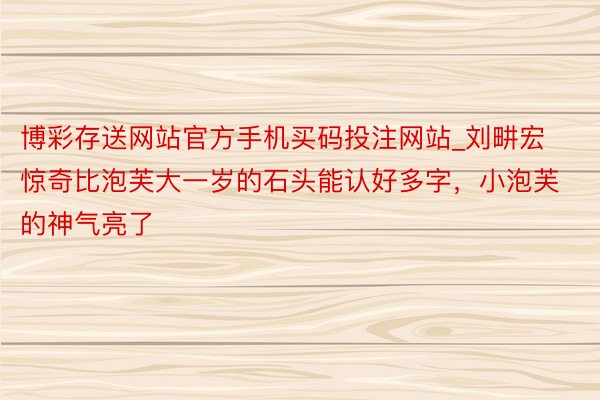 博彩存送网站官方手机买码投注网站_刘畊宏惊奇比泡芙大一岁的石头能认好多字，小泡芙的神气亮了