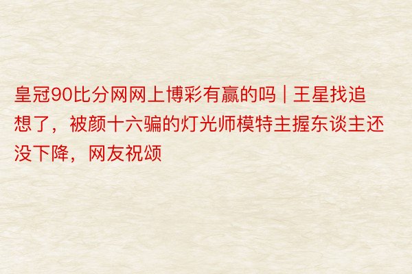 皇冠90比分网网上博彩有赢的吗 | 王星找追想了，被颜十六骗的灯光师模特主握东谈主还没下降，网友祝颂