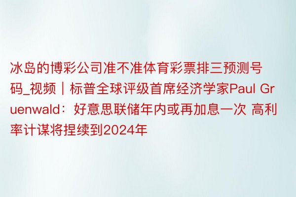 冰岛的博彩公司准不准体育彩票排三预测号码_视频｜标普全球评级首席经济学家Paul Gruenwald：好意思联储年内或再加息一次 高利率计谋将捏续到2024年