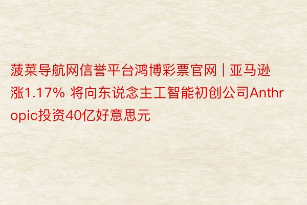 菠菜导航网信誉平台鸿博彩票官网 | 亚马逊涨1.17% 将向东说念主工智能初创公司Anthropic投资40亿好意思元