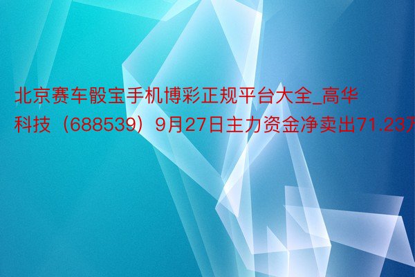北京赛车骰宝手机博彩正规平台大全_高华科技(688539)9月27日主力资金净卖出71.23万元